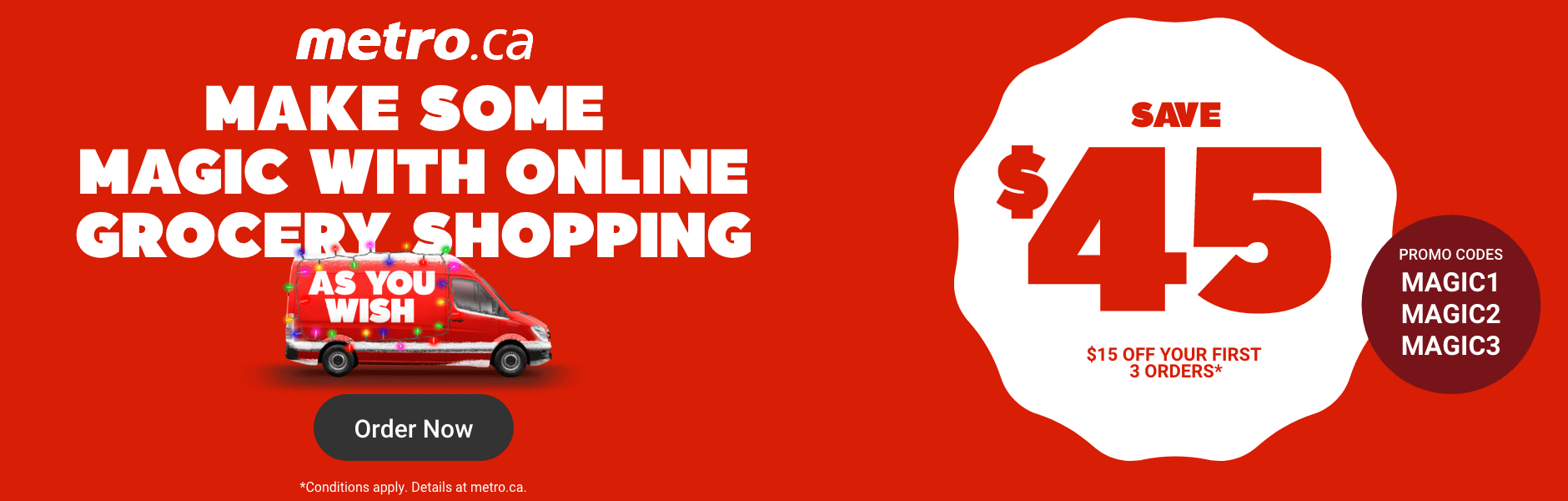 Make some magic with online grocery shopping as you wish: Save $45: $15 off your first 3 orders* Promo codes: MAGIC1 - MAGIC2 - MAGIC3 *Conditions apply. Details at metro.ca.