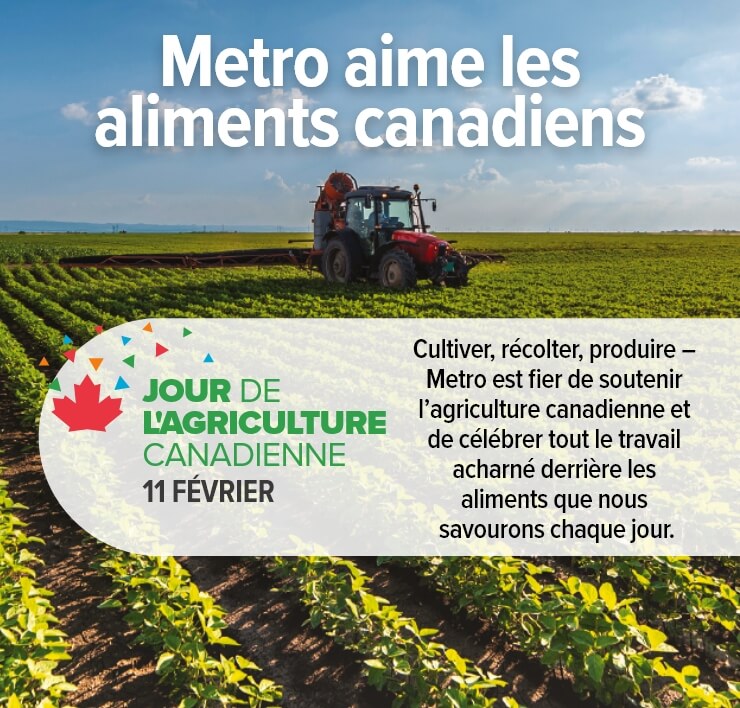 Metro aime les aliments canadiens Cultiver, récolter, produire – Metro est fier de soutenir l’agriculture canadienne et de célébrer tout le travail acharné derrière les aliments que nous savourons chaque jour. JOUR DE L’AGRICULTURE CANADIENNE 11 FÉVRIER