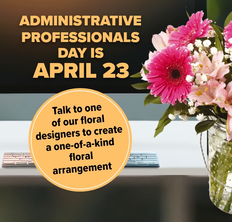 Administrative Professionals Day is April 23rd. Talk to one of our Experienced Floral Designers to Create a Personalized one-of-a-kind Floral Arrangement.