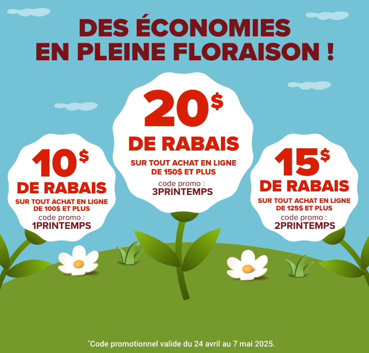 Des économies En pleine floraison! 10$ de rabais sur tout achat en ligne de 100$ et plus. Code promo : 1PRINTEMPS. 15$ de rabais sur tout achat en ligne de 125$ et plus. Code promo : 2PRINTEMPS. 20$ de rabais sur tout achat en ligne de 150$ et plus. Code promo : 3PRINTEMPS.