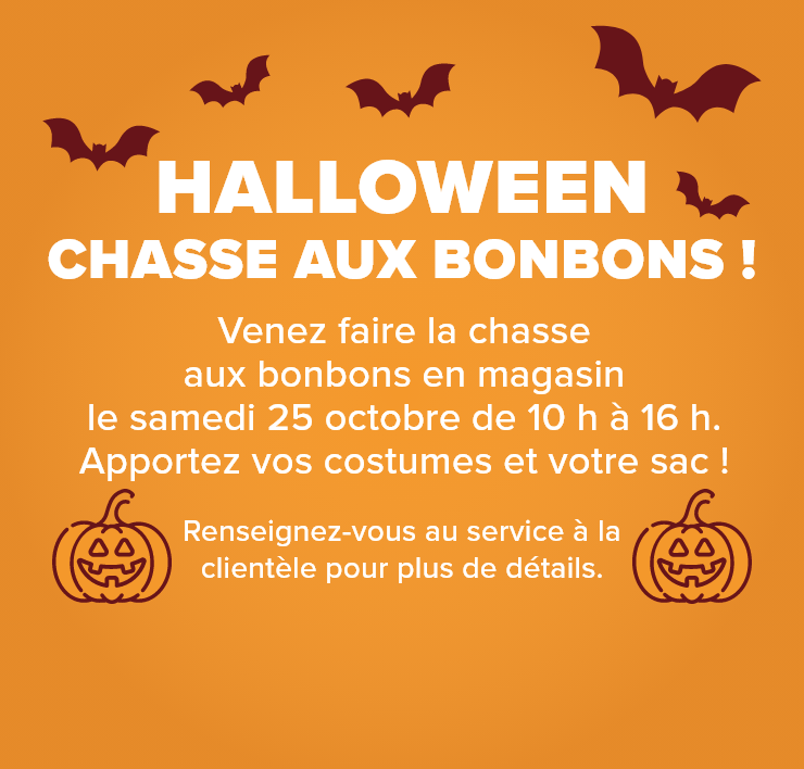 Halloween Chasse aux bonbons! Venez faire la chasse aux bonbons en magasin. Le samedi 25 octobre de 10 h à 16 h. Apportez vos costumes et votre sac !
