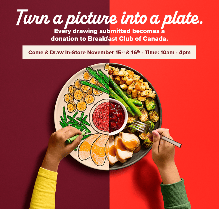 Turn a Picture Into a Plate. Every Drawing Submitted becomes a Donation to Breakfast Club of Canada. Come & Draw In-Store November 15th & 16th - Time : 10 am - 4 pm.