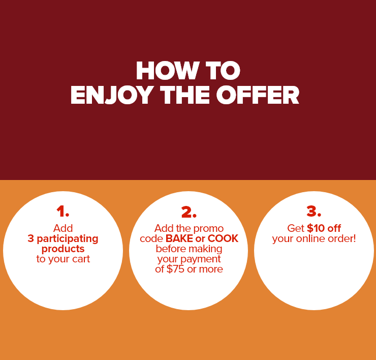 HOW TO ENJOY THE OFFER.1. Add 3 selected products to your cart 2. Add the promo code BAKE or COOK before making your payment of $75 or more. 3. Get $10 off your online order!