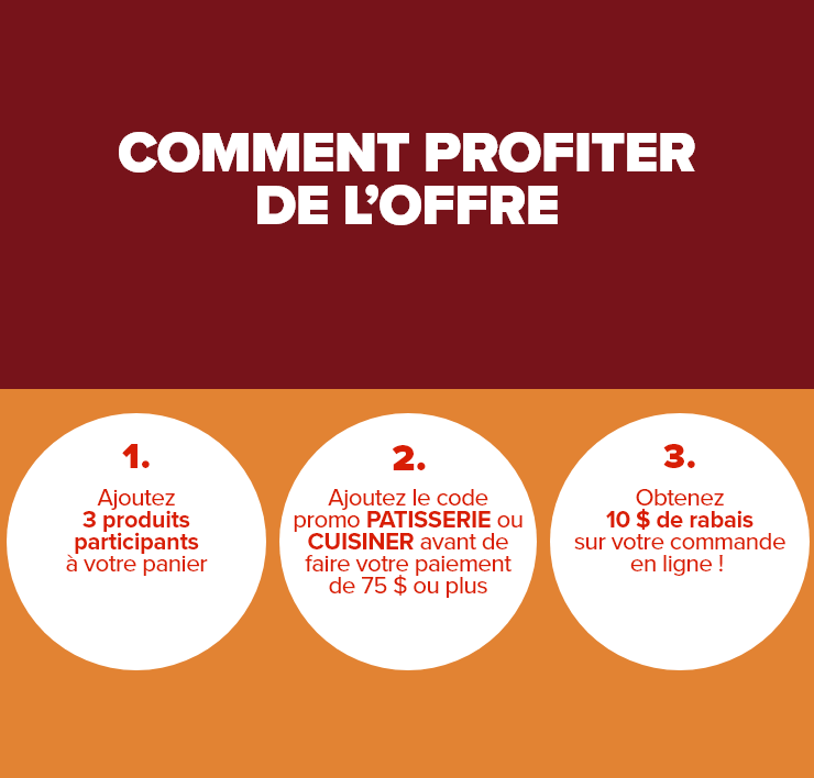 COMMENT PROFITER DE L'OFFRE. 1. Ajoutez 3 produits sélectionnés à votre panier. 2. Ajoutez le code promo PATISSERIE ou CUISINER avant de faire votre paiement de 75 $ ou plus. 3. Obtenez 10 $ de rabais sur votre commande en ligne !