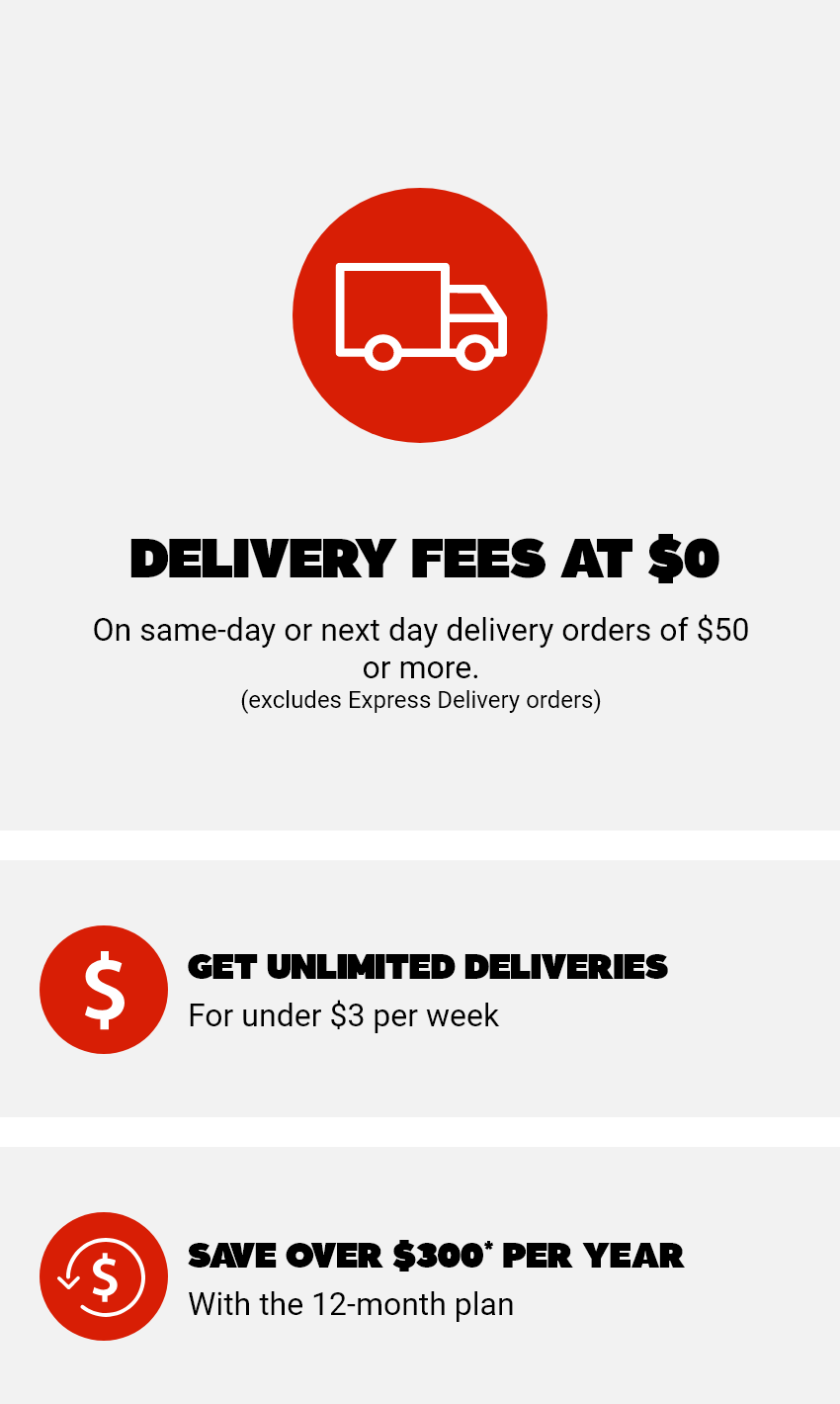 Delivery fees at $0 - On same-day or next day orders of $50 or more. (excludes Express delivery orders) - 1: Get unlimited deliveries for under $3 per week - 2: Save over $300 per year* with the 12-month plan
