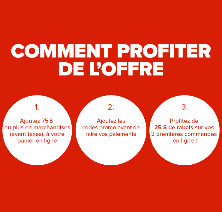 Comment profiter de l'offre - 1. Ajoutez 75$ de marchandises ou plus (avant taxes), à votre panier en ligne - 2. Ajoutez les codes promo - 3. Profitez de 25$ de rabais