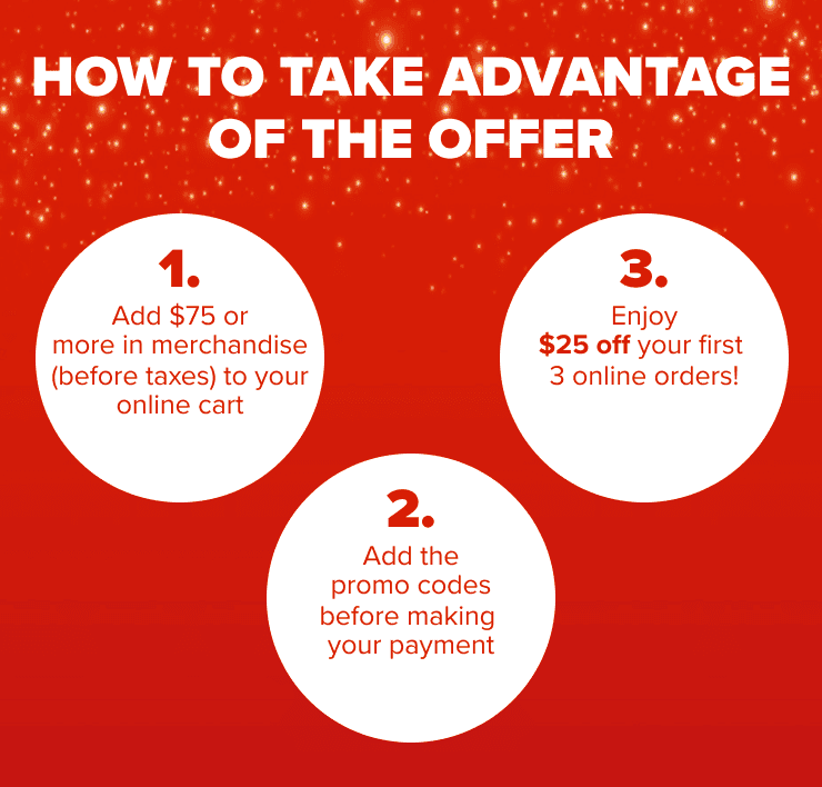 How to take advantage of the offer 1. Add $75 or more in merchandise (before taxes) to your online cart 2. Add the promo codes before making your payment 3. Enjoy $25 off your first 3 online orders!