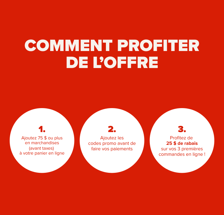 Comment profiter de l'offre 1. Ajoutez 75 $ ou plus en marchandises (avant taxes) à votre panier en ligne 2. Ajoutez les codes promo avant de faire vos paiements 3. Profitez de 25 $ de rabais sur vos 3 premières commandes en ligne !