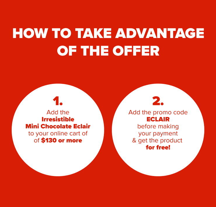 HOW TO TAKE ADVANTAGE OF THE OFFER 1. Add the Irresistible Mini Chocolate Eclair to your online cart of of $150 or more 2. Add the promo code ECLAIR before making your payment & get the product for free!