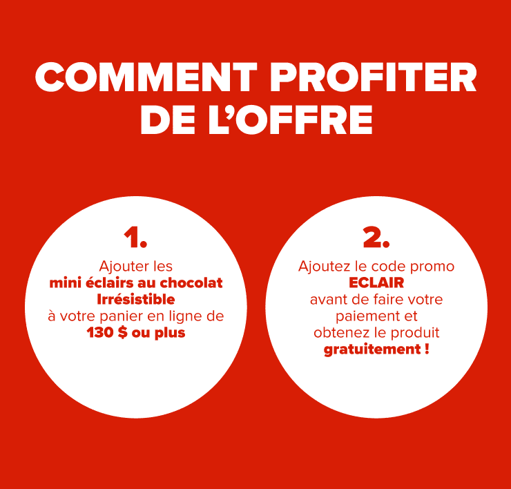 COMMENT PROFITER DE L'OFFRE 1. Ajoutez les mini éclairs au chocolat Irrésistible à votre panier en ligne de 150 $ ou plus 2. Ajoutez le code promo ECLAIR avant de faire votre paiement et obtenez le produit gratuitement!