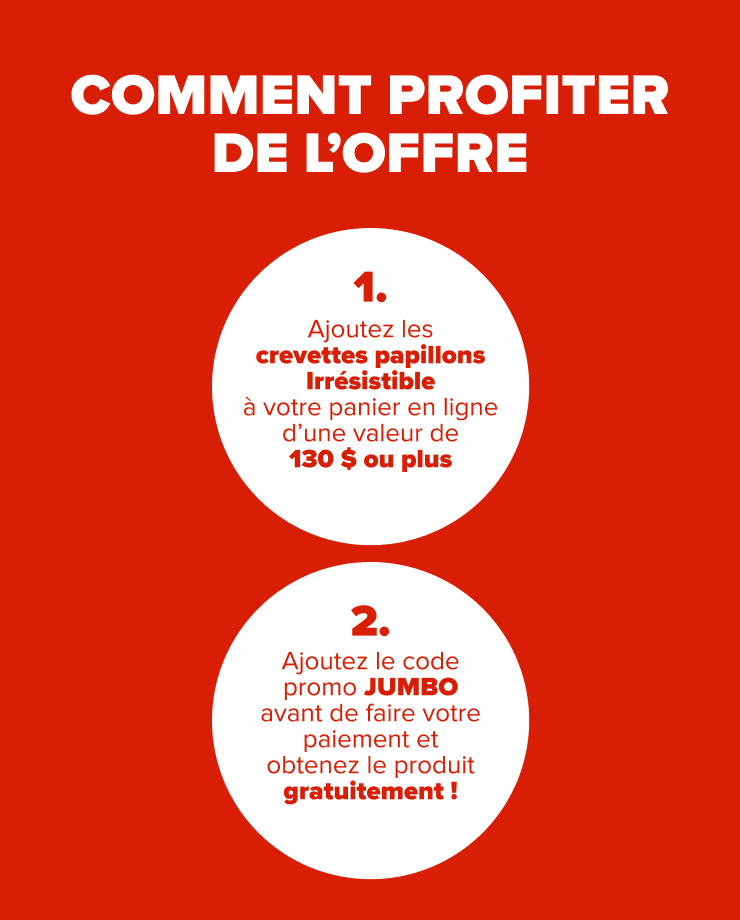 COMMENT PROFITER DE L'OFFRE 1. Ajoutez les crevettes papillons géantes Irrésistible à votre panier en ligne de 130 $ ou plus 2. Ajoutez le code promo JUMBO avant de faire votre paiement et obtenez le produit gratuitement!
